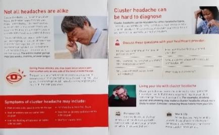 A brochure or pamphlet that explains the symptoms of cluster headache. It has two sections one on the left side and one in the right side. The left side of the brochure has a red background with white text that reads "Not all headaches are alike. Cluster headache can be hard to diagnose." Below the text there is an image of a man with his head in his hands and a concerned expression on his face. The text on the right section explains that cluster headaches may include symptoms such as headaches headaches and headaches. There are also two smaller images on the bottom right corner of the page. The first image is of a woman with her head in her hands and the text reads "Discuss these questions with your healthcare provider." The second image is an illustration of a person with their hands on their head and they appear to be in distress. The image is accompanied by a brief description of the symptoms and a call to action to help people with cluster headaches.