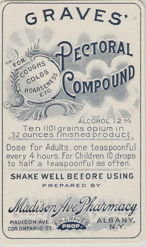 A vintage advertisement for Graves' Pectoral Compound. The advertisement is in black and white and features the company's logo at the top. Below the logo there is text that reads "For Coughs Colds Hoarseness etc." <br /><br />The text below the logo reads "Alcohol 12% - Ten (10) grains opium in 32 ounces finished product. Dose for Adults one teaspoonful every 4 hours. For children 10 drops to half a teaspoonful as often. Shake well before using prepared by Madison Ave. Pharmacy Albany N.Y."<br /><br />At the bottom of the advertisement there are two lines of text that read "Madison Ave." The text is written in a serif font and is in a larger font size than the rest of the text.