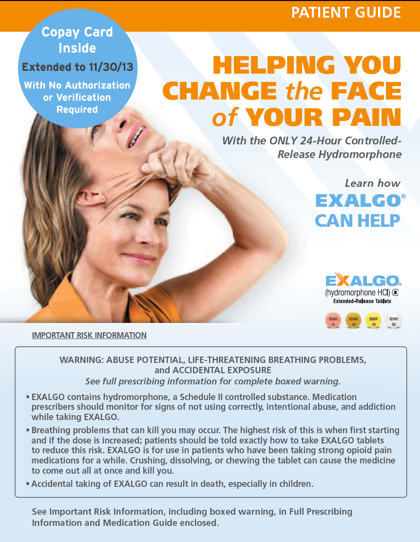 A patient guide for Exalgo titled "Helping You Change the Face of Your Pain with the ONLY 24-Hour Controlled-Release Hydromorphone". The background of the image is white and the text is in black and orange. The title of the guide is written in bold capital letters at the top. Below the title there is an image of a smiling woman. She is taking off a mask of her own face which appears to be in pain with her eyes closed and her mouth slightly open.<br /><br />The text on the image reads "Copy Card Inside: Extended to 11/30/13 with No Authorization Required". Below the text there is Important Risk Information and text reading "Warning: Abuse potential life-threatening breathing problems" and "See full prescription information for complete boxed warning".