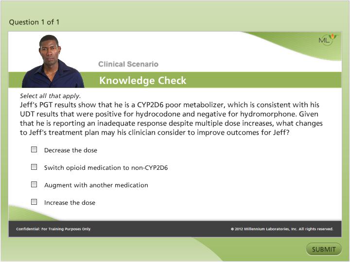 A Clinical Scenario Knowledge Check - that is a single question from a web based quiz created by Millennium Laboratories Inc. in 2012. The question asks "Jeff's PGT results show that he is a CYPD2D6 poor metabolizer which is consistent with his UDT results that were positive for hydrochloride and negative for hydromorphone. Given that he has reporting an inadequate response despite multiple dose increases what changes to Jeff's treatment plan may his clinician consider to improve outcomes for Jeff?" The possible multiple choice answers are: "Decrease the dose" "Switch opioid medication to non-CYPD6 augment with another medication" "Augment with another medication" and "Increase the dose". The correct answer(s) are not extant. A head shot of a man is in the upper left corner. The background is various shades of green and white with graphic elements in green and gray and text in black white and gray.