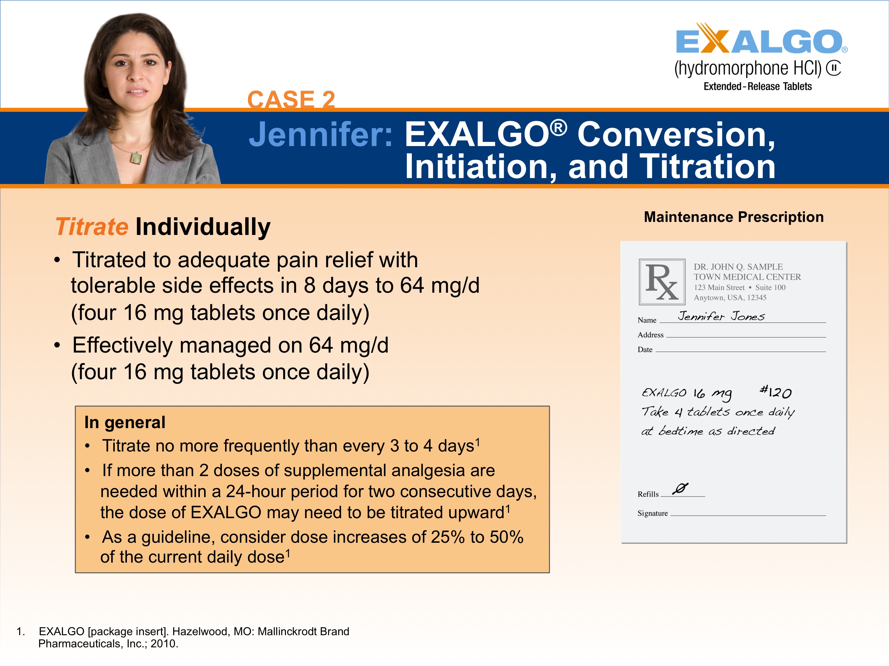 A slide from a presentation.  It appears to be a slide showing one step in how to convert a sample patient to Exalgo. The Exalgo logo is in the upper-right corner. The title of the slide is "Case 2: Jennifer: EXALGO Conversion Initiation and Titration." The title has a blue background with white text. On the left side of the slide there is a photo of Jennifer a woman with long brown hair and a serious expression on her face. She is wearing a gray blazer and is standing in front of a white background. <br /><br />On the left side it reads "Titrate Individually" with two bullet points. The first bullet point reads "Titrated to adequate pain relief with tolerable side effects in 8 days to 64 mg/d (four 16 mg tablets once daily). The second bullet point reads "Effectively managed on 64 mg /d (four 16 mg tablets once daily)". There is an orange text box below the bullet points that gives general guidelines for titration. On the right side of the page there is an illustration of an example prescription for Jennifer titled "Maintenance Prescription".