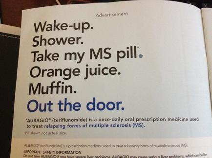 A photograph of an advertisement for a prescription medicine called "adagio". The advertisement is written in black text on a white background. The text reads "Wake-up. Shower. Take my MS pill. Orange juice. Muffin. Out the door." The advertisement also mentions that adagio (terifluoride) is a once-daily oral prescription medicine used to treat relapsing forms of multiple sclerosis (MS). The advertisement also states that the medication is not actual size. At the bottom of the advertisement there is an important safety information about the medication.