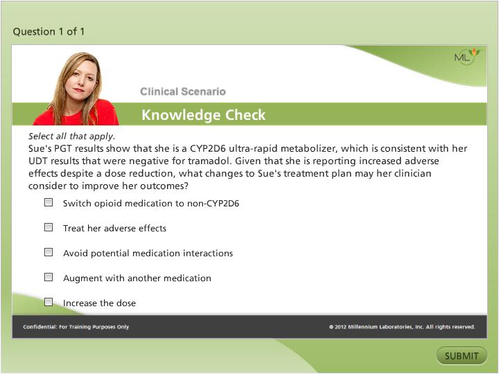 A Clinical Scenario Knowledge Check - that is a single question from a web based quiz created by Millennium Laboratories Inc. in 2012. The question asks "Sue's PGT results show that he is a CYPD2D6 ultra-rapid metabolizer which is consistent with her UDT results that were negative for tramadol. Given that she is reporting increased adverse effects despite a dose reduction what changes to Sue's treatment plan may her clinician consider to improve her outcomes?" The possible multiple choice answers are: "Switch opioid medication to non-CYPD6"  "Treat her adverse effects" "Avoid potential medication interactions" "Augment with another medication" or "Increase the dose".<br /><br />At the bottom right corner of the image there is a button that says "Submit".