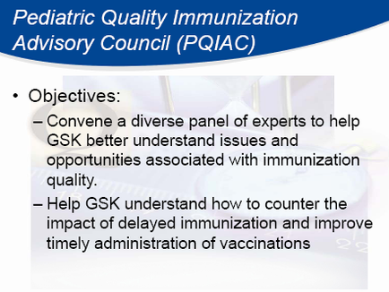 A slide from the Pediatric Quality Immunization Advisory Council (PQIAC) presentation. It has a blue background and white text. The slide has a title at the top that reads "Objectives: Convene a diverse panel of experts to help GSK better understand issues and opportunities associated with immunization quality. Help GSK understand how to counter the impact of delayed immunization and improve timely administration of vaccines." Below the title there is a brief description of the presentation.