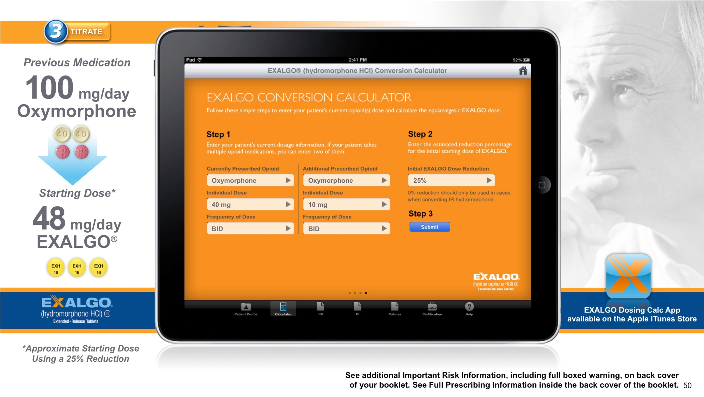An advertisement for an Exalgo Conversion Calculator. At the center of the image there is an iPad screen displaying the app. The background of the iPad is orange and has the title "Exalgo Conversion Calculator". It is showing a form where a healthcare provider can enter information about a patient's medication history. <br /><br />The background of the slide is white and there is a picture of an older man's face on the right side. At the top of the page there is a title that reads "3 Titrate". On the left side there is text that reads "Previous Medication: 100 mg/day Oxymorphone" and "Starting Dose: 48 mg/Day Exalgo".<br /><br />At the bottom of the image there has a button that says "See additional important risk information including full-boxed warning on back cover of your booklet. See full-prescription information inside the booklet."