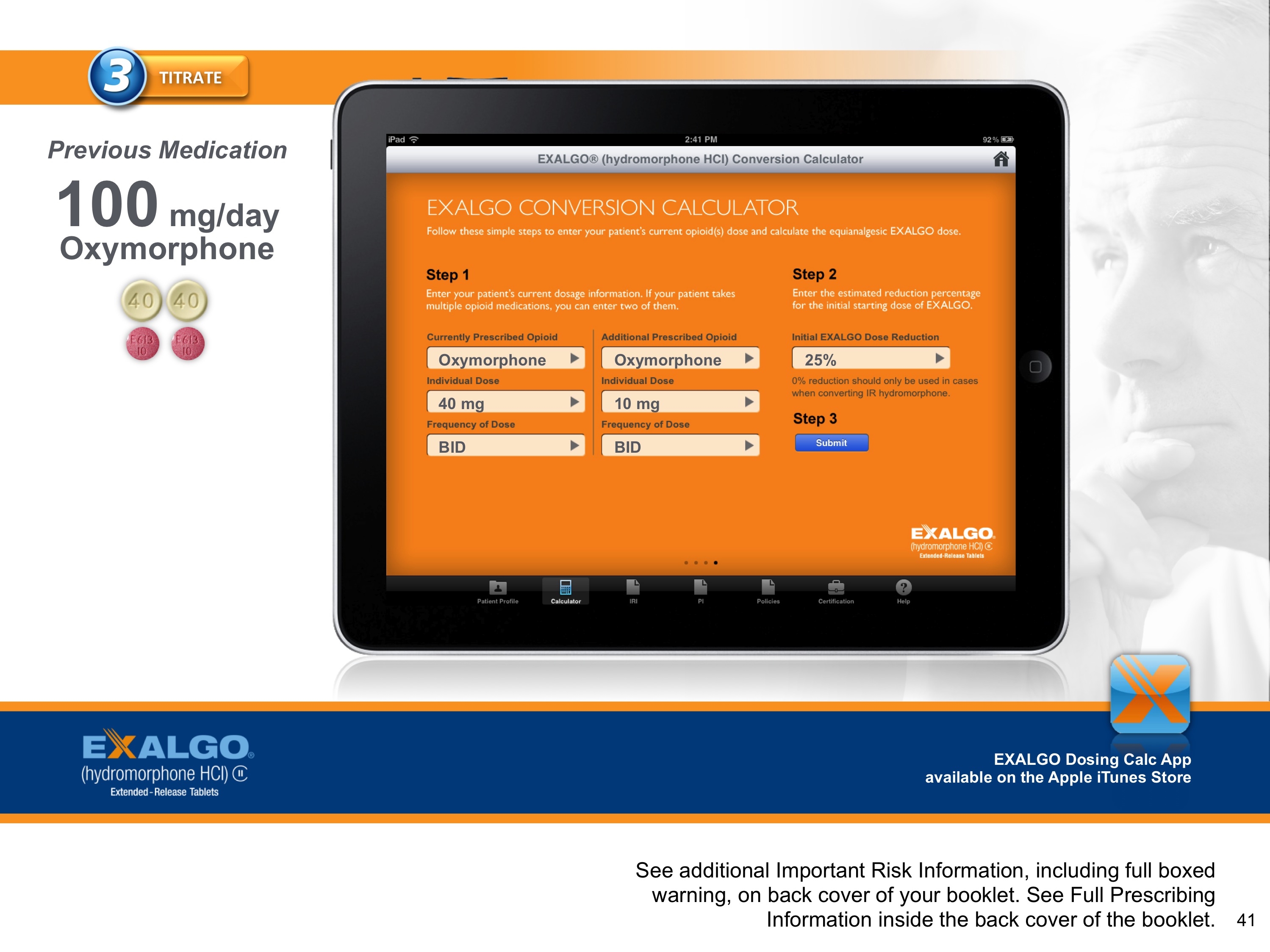 An advertisement for an Exalgo Conversion Calculator. At the center of the image there is an iPad screen displaying the app. The background of the iPad is orange and has the title "Exalgo Conversion Calculator". It is showing a form where a healthcare provider can enter information about a patient's medication history. <br /><br />The background of the slide is white and there is a picture of an older man's face on the right side. At the top of the page there is a title that reads "3 Titrate". On the left side there is text that reads "Previous Medication: 100 mg/day Oxymorphone".<br /><br />At the bottom of the image there has a button that says "See additional important risk information including full-boxed warning on back cover of your booklet. See full-prescription information inside the booklet."