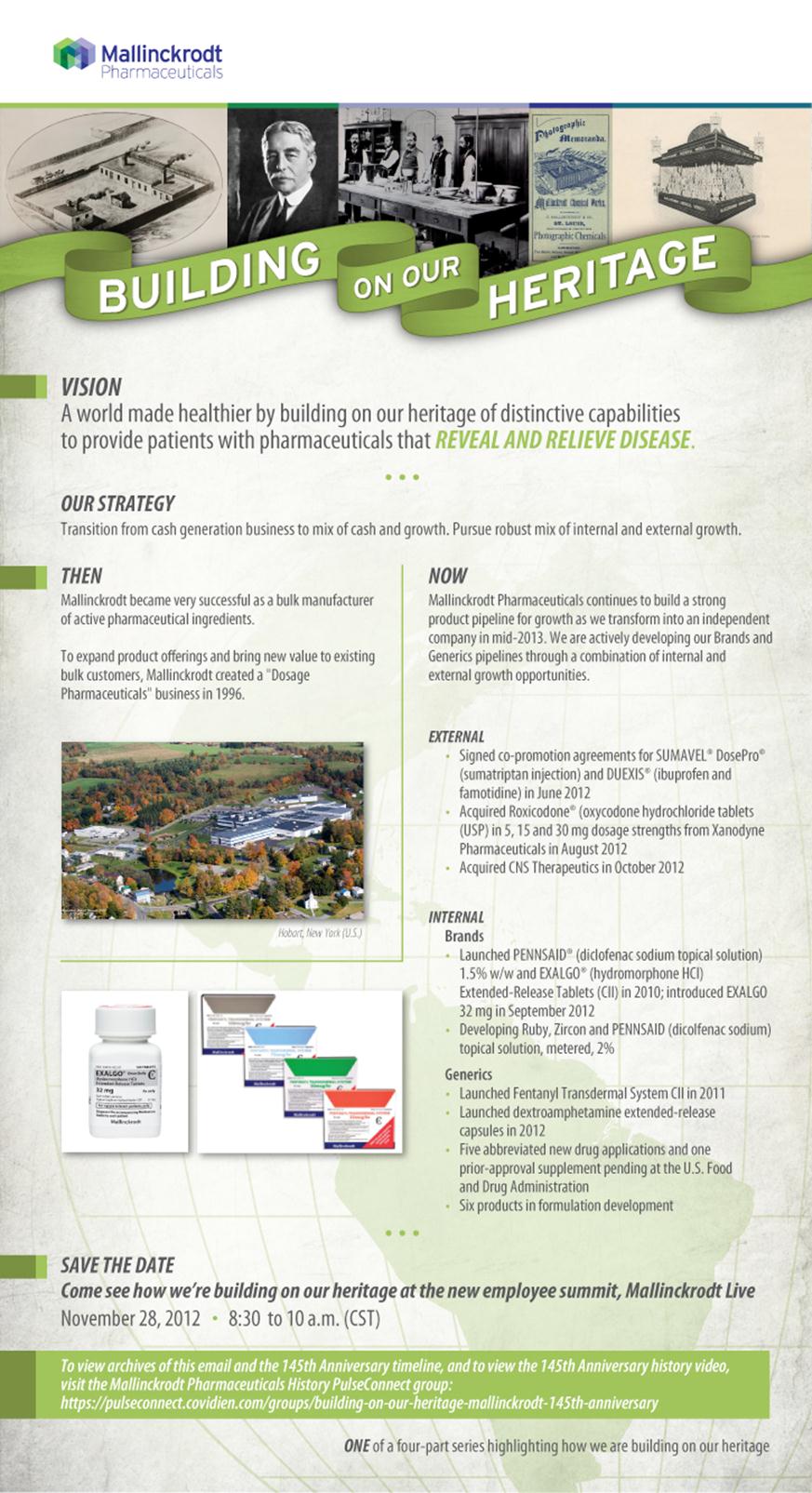 A brochure or flyer for a company called Mallinckrodt. The title of the flyer is "Building on Our Heritage" in bold white letters at the top on a green banner. Above the title there are several historical photographs and images representing Mallinckrodt's history. Below the title there is text that reads: "Vision: A world made healthier by building on our heritage of distinctive capabilities to provide patients with pharmaceuticals that reveal and relieve disease." <br /><br />The brochure also includes information about the company's mission and strategy as well as internal and external accomplishments. There are also images of the Mallinckrodt campus with buildings and trees in the background.<br /><br />At the bottom of the page is a save the date for a new employee summit held on November 28 2012 at 8:30 a.m. (CST).