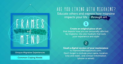 An idiographic that explains how to create an original piece of art that depicts how you are personally affected by migraine. The background is a light blue color with a geometric pattern. On the left side of the image there is a square frame with the words "Frames of Mind" written in white text. Below the frame there are two options - "Unique Migraine Experiences" and "Common Coping Needs". On the right side of this image it has a title that reads "Are you living with migraine? Educate others and express how migraine impacts your life - through art." Below the title it says "Create an Original Piece of Art that depicts your personality affected by migraines. Use any medium that suits your experience and style." There is also a brief description of the idiographic which explains that email a digital version of your masterpiece to FramesOfMindMind.com don't forget to include your name location city state and contact information (phone or email).