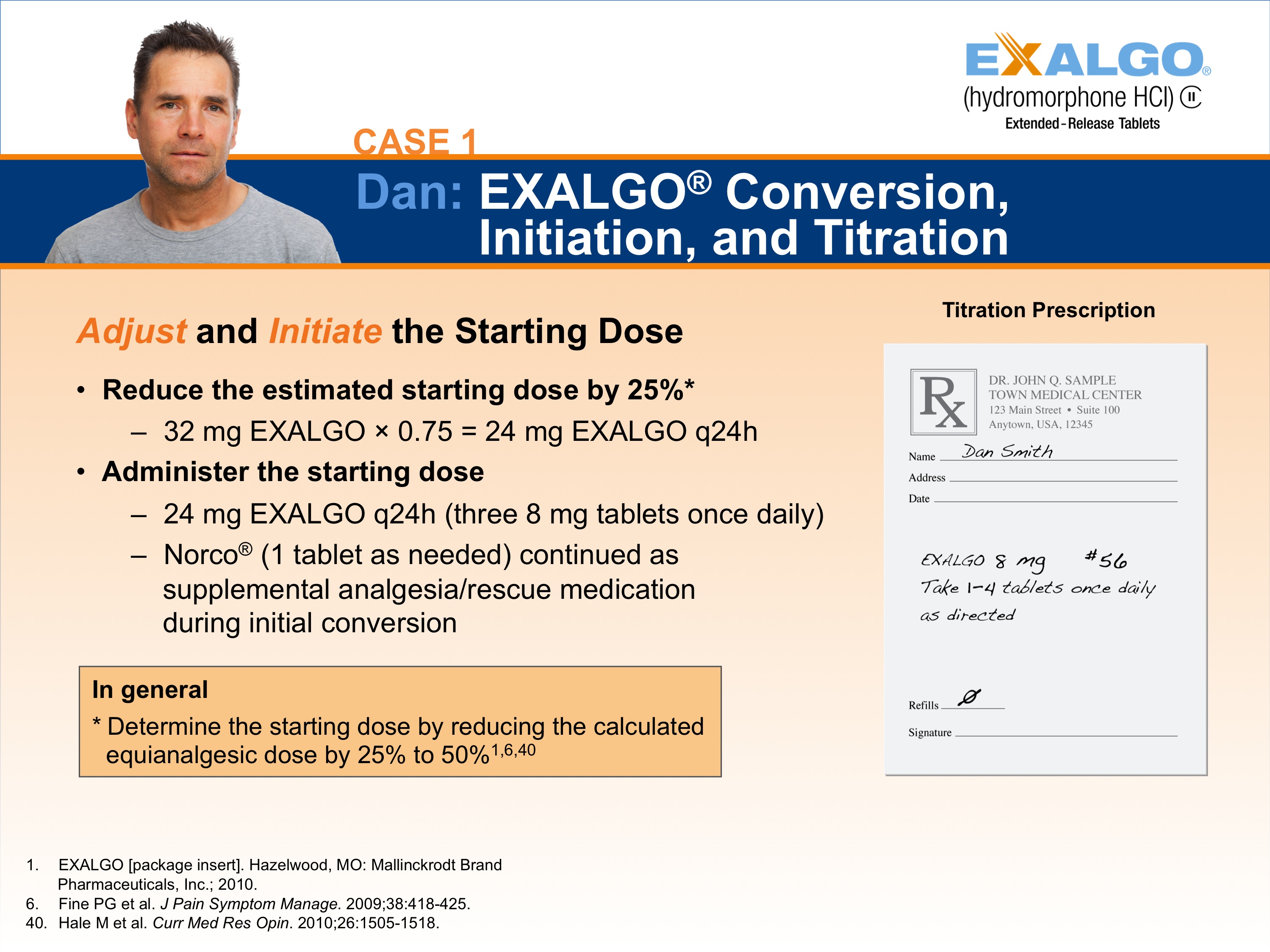 A slide from a presentation.  It appears to be a slide showing one step in how to convert a sample patient to Exalgo. The Exalgo logo is in the upper-right corner. The title of the slide is "Case 1: Dan: EXALGO Conversion Initiation and Titration." The title has a blue background with white text. On the left side of the slide there is a photo of Dan a man with short dark hair and wearing a grey t-shirt. He has a serious expression on her face. <br /><br />On the left side it reads "Adjust and Initiate the Starting Dose" with two bullet points. The first bullet point reads "Reduce the estimated starting dose by 25%: 32 mg Exalgo x 0.75 = 24 mg Exalgo q24h". The second bullet point reads "Administer the starting dose: 24 mg Exalgo q24h (three 8 mg tablets once daily); Norco (1 tablet as needed) continued as supplemental analgesia/rescue medication during initial conversion." There is an orange text box below the bullet points reading "In general: Determine the starting dose by reducing the calculated equianalgesic dose by 25% to 50%".  On the right side of the page there is an illustration of an example prescription for Dan titled "Maintenance Prescription".