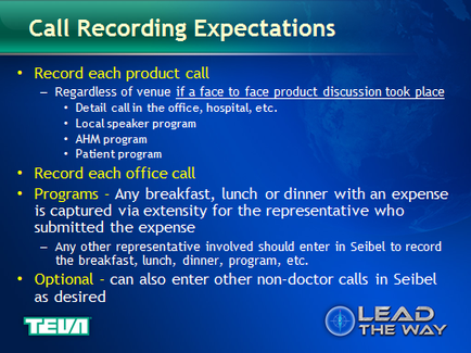 A slide from a presentation about call recording expectations. It has a blue background with a world map in the background. The slide has a title at the top that reads "Call Recording Expectations" in white text. Below the title there is a list of options for call recording. The options include: - Record each product call - Regardless of venue if a face to face product discussion took place - Detail call in the office hospital etc. - Local speaker program - AHM program Record each office call Programs - Any breakfast lunch or dinner with an expense is captured via extensibility for the representative who submitted the expense Any other representative involved should enter in Seibel to record the breakfast luncheon dinner program etc. - Optional - can also enter other non-doctor calls in Seibel as desired At the bottom of the slide there are two logos one for tea and the other for Lead the Way.