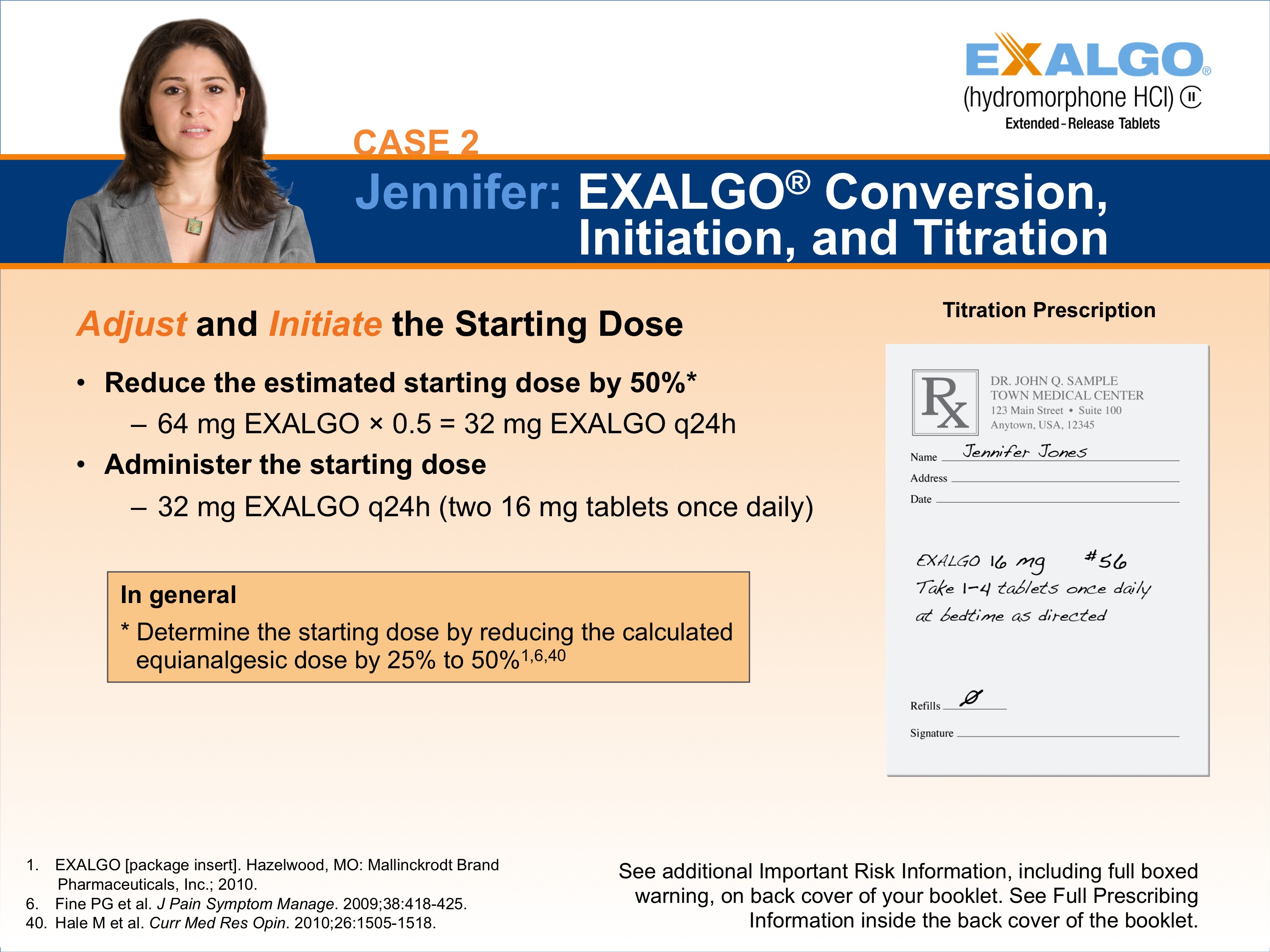 A slide from a presentation.  It appears to be a slide showing one step in how to convert a sample patient to Exalgo. The Exalgo logo is in the upper-right corner. The title of the slide is "Case 2: Jennifer: EXALGO Conversion Initiation and Titration." The title has a blue background with white text. On the left side of the slide there is a photo of Jennifer a woman with long brown hair and a serious expression on her face. She is wearing a gray blazer and is standing in front of a white background. <br /><br />On the left side there is a heading followed by two bullet points. The heading reads "Adjust and Initiate the Starting Dose" and the first bullet point says "Reduce the estimated starting dose by 50%". 64 mg Exalgo x 0.5 = 32 mg Exalgo q24h". The second bullet point reads: "Administer the starting dose of 32 mg EXALGO q24h (two 16 mg tablets once daily)." There is also an orange text box at the bottom that reads "In general determine the starting dose by reducing the calculated equianalgesic dose by 25% to 50%." On the right side of the page there is an illustration of an example prescription for Dan titled "Maintenance Prescription".