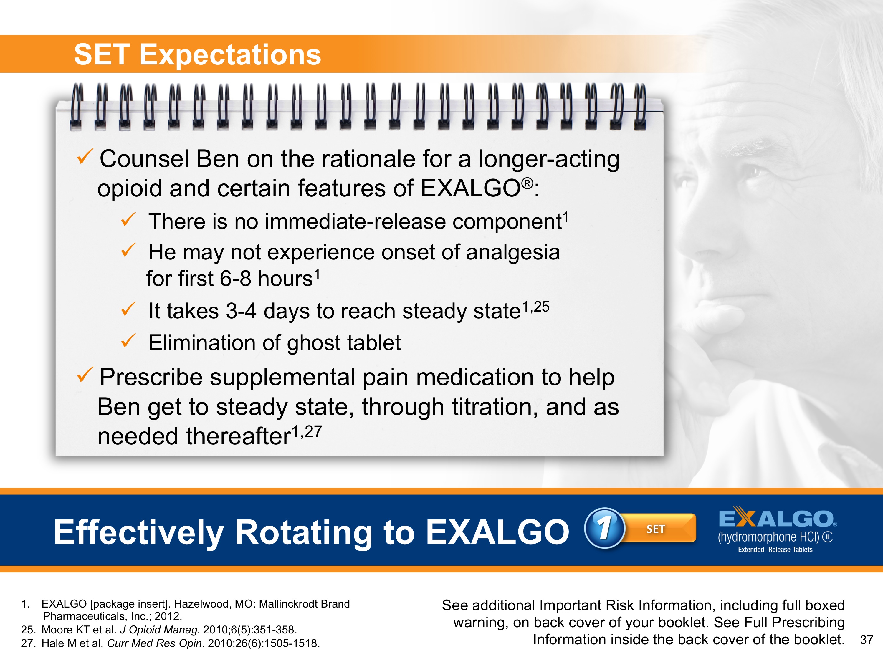 A slide in a presentation about Exalgo. A title at the bottom page reads  "Effectively Rotating to Exalgo: 1 Set" next to the Exalgo logo. A subtitle at the top of the page reads "SET Expectations". On the left side of the image there is a spiral-bound notebook with a number of bullet points on it: <br /><br />- Counsel Ben on the rationale for a longer acting opioid and certain features of Exalgo: There is no immediate release component; He may not experience onset of analgesia for first 6-8 hours; It takes 3-4 days to reach steady state; Elimination of ghost tablet<br />- Prescribe supplemental pain medication to help Ben get to steady state through titration and as needed thereafter.<br /><br />The image also includes a photo of a man with his hand on his chin looking off to the side with a thoughtful expression.<br /><br />At the bottom of the advertisement there is the text "See additional important risk information including full-boxed warning on back cover of the booklet."