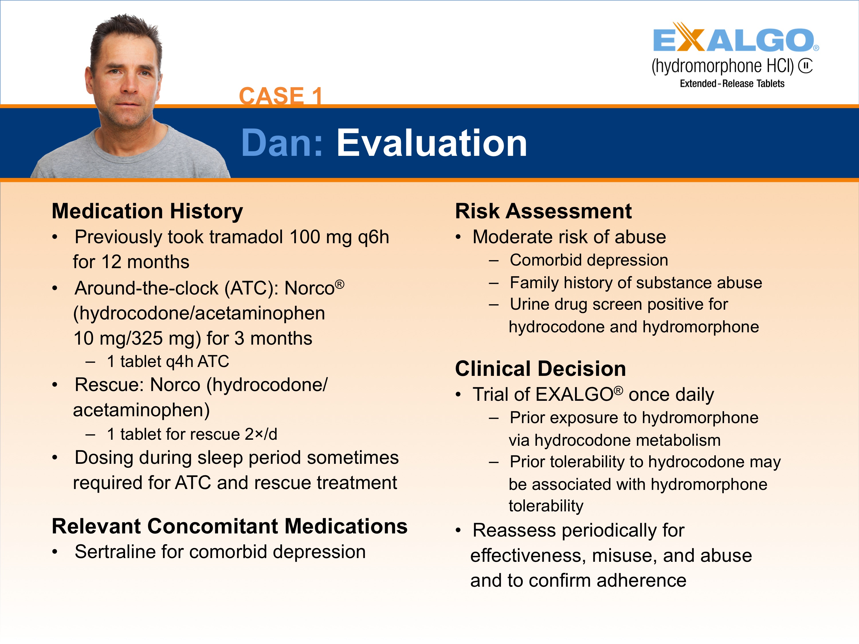 A slide from a presentation.  It appears to be a slide showing one step in how to convert a sample patient to Exalgo. The Exalgo logo is in the upper-right corner. The title of the slide is "Case 1: Dan: EXALGO Conversion Initiation and Titration." The title has a blue background with white text. On the left side of the slide there is a photo of Dan a man with short dark hair and wearing a grey t-shirt. He has a serious expression on her face.  <br /><br />The slide has four sections : "Medication History" "Relevant Concomitant Medications" "Risk Assessment" and "Clinical Decision".