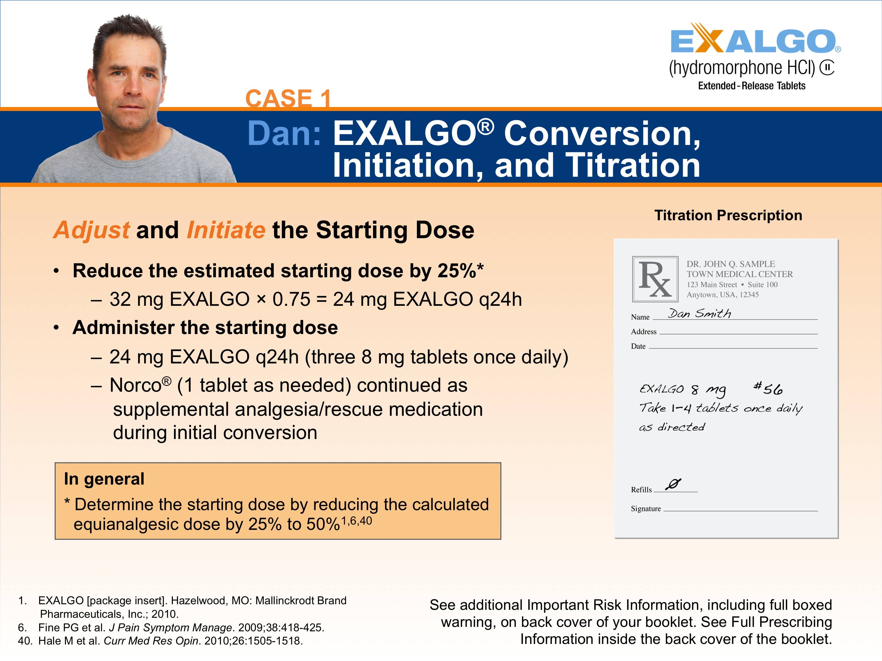 A slide from a presentation.  It appears to be a slide showing one step in how to convert a sample patient to Exalgo. The Exalgo logo is in the upper-right corner. The title of the slide is "Case 1: Dan: EXALGO Conversion Initiation and Titration." The title has a blue background with white text. On the left side of the slide there is a photo of Dan a man with short dark hair and wearing a grey t-shirt. He has a serious expression on her face. <br /><br />On the left side it reads "Adjust and Initiate the Starting Dose" with two bullet points. The first bullet point reads "Reduce the estimated starting dose by 25%: 32 mg Exalgo x 0.75 = 24 mg Exalgo q24h". The second bullet point reads "Administer the starting dose: 24 mg Exalgo q24h (three 8 mg tablets once daily); Norco (1 tablet as needed) continued as supplemental analgesia/rescue medication during initial conversion." There is an orange text box below the bullet points reading "In general: Determine the starting dose by reducing the calculated equianalgesic dose by 25% to 50%".  On the right side of the page there is an illustration of an example prescription for Dan titled "Maintenance Prescription".