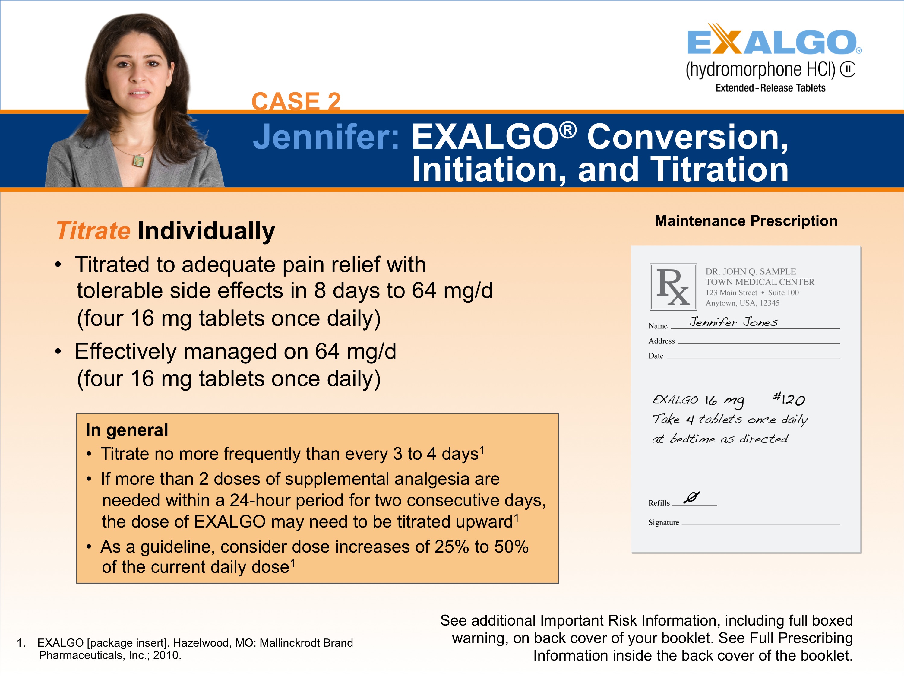 A slide from a presentation.  It appears to be a slide showing one step in how to convert a sample patient to Exalgo. The Exalgo logo is in the upper-right corner. The title of the slide is "Case 2: Jennifer: EXALGO Conversion Initiation and Titration." The title has a blue background with white text. On the left side of the slide there is a photo of Jennifer a woman with long brown hair and a serious expression on her face. She is wearing a gray blazer and is standing in front of a white background. <br /><br />On the left side it reads "Titrate Individually" with two bullet points. The first bullet point reads "Titrated to adequate pain relief with tolerable side effects in 8 days to 64 mg/d (four 16 mg tablets once daily). The second bullet point reads "Effectively managed on 64 mg /d (four 16 mg tablets once daily)". There is an orange text box below the bullet points that gives general guidelines for titration. On the right side of the page there is an illustration of an example prescription for Jennifer titled "Maintenance Prescription".