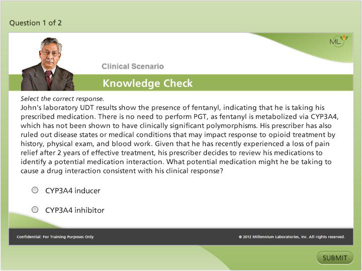 A screenshot of a clinical scenario knowledge check page. The page has a green background with a white header and footer. On the left side of the page there is a photo of a man in a suit and tie. He is looking directly at the camera with a serious expression on his face. Below the photo there are two bullet points that read "Question 1 of 2" and "Clinical Scenario Knowledge Check". <br /><br />The text on the page reads "Select the correct response. John's laboratory UDT results show the presence of fentanyl indicating that he is taking his prescribed medication. There is no need to perform PGT as fentanyl is metabolized via CYP3A4 which has not been shown to have clinically significant polymorphisms. His prescription has also ruled out disease states or medical conditions that may impact response to opioid treatment by history physical exam and blood work. Given that he has recently experienced a loss of pain relief after 2 years of effective treatment his prescriber decides to review his medications to identify a potential medication interaction. What potential medication might he be taking to cause a drug interaction consistent with his clinical response?" The possible answers are "CYP3A4 inducer" and "CYP3A4 inhibitor". At the bottom right corner of the image there is a button that says "Submit".