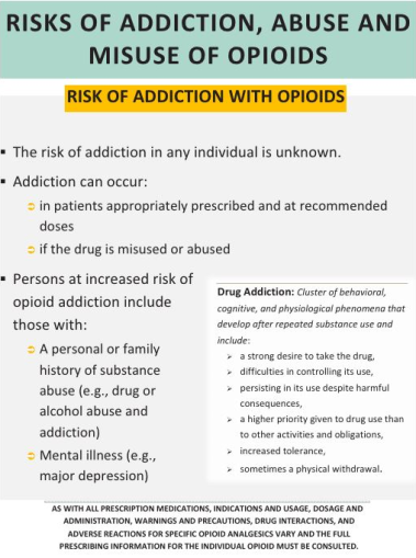 The image appears to be a poster. It is titled  "Risks of Addiction Abuse and Misuse of Opioids". Below the title there are a number of bullet points with additional information.<br /><br />The first bullet point explains the risks associated with addiction in any individual is unknown. The second bullet point explains that addiction can occur in patients appropriately prescribed and at recommended doses or if the drug is misused or abused. The third bullet point discusses persons at increased risk of opioid addition including those with a personal or family history of substance abuse (e.g. drug or alcohol abuse) and mental illness (e.g.. major depression). <br /><br />There is a text box on the right side of the page defining drug addiction and its characteristics. <br /><br />At the bottom of the page there is a warning about the need to consult full prescribing information for all individual opioids.