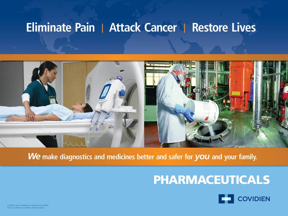 An advertisement for Covidien Pharmaceuticals with the taglines "Eliminate pain / Attack cancer / Restore lives" and "WE make diagnostics and medicines better and safer for YOU and your family". It includes two photographs : of a patient laying flat on her back near a CT scan machine being attended by a female healthcare professional & of a man in a lab coat a shower cap and full gloves pouring a white powder from out of a bucket into a large machine (presumably during the process of manufacturing pharmaceuticals). The background is a blue gradient including a map of the world. The logo of Covidien is in the bottom right corner. A date in the bottom left corner reads c2011.