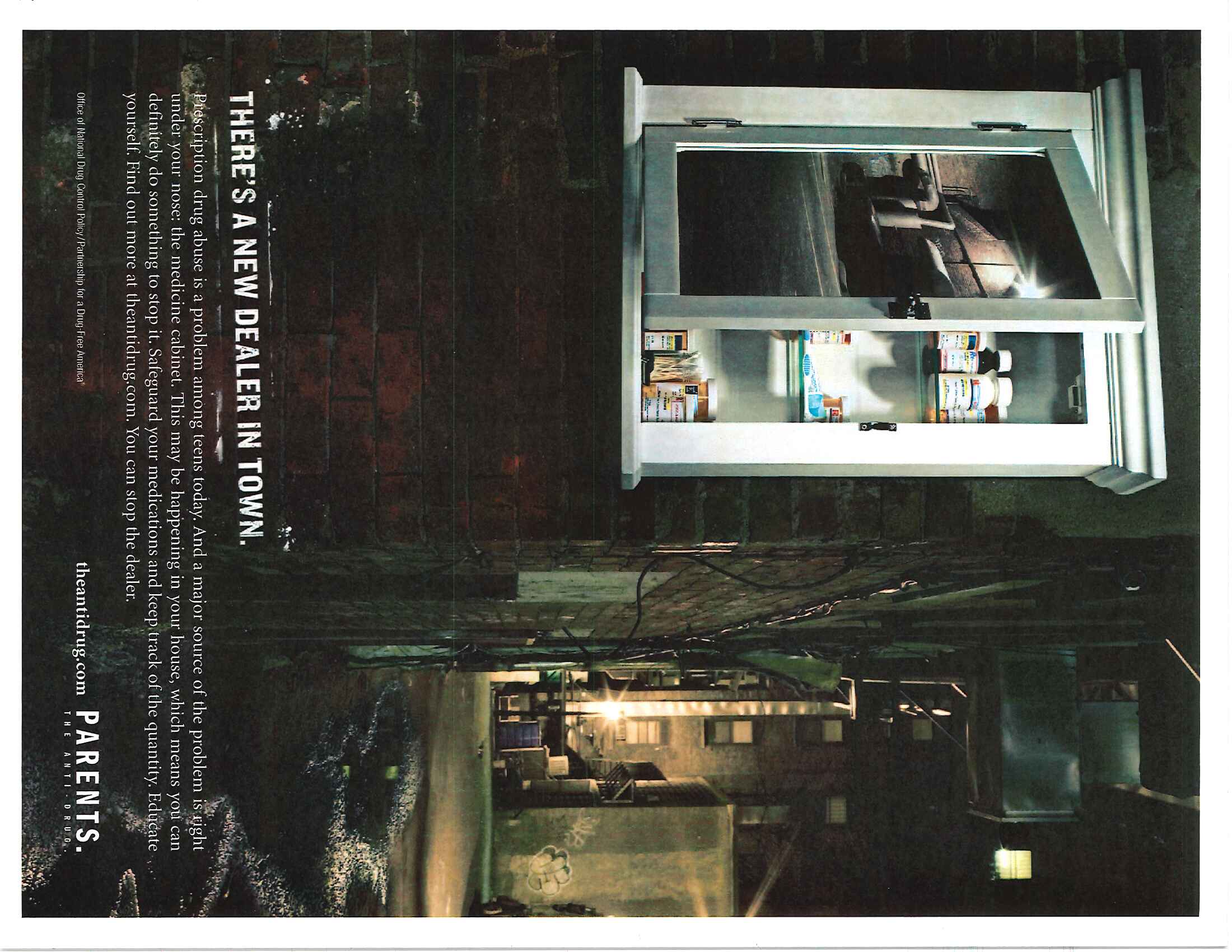 A public service announcement for the ad campaign "Parents : the Anti-Drug" with the tagline "There's a new dealer in town". Explanatory text instructs parents to make sure that their teenage children aren't using the parents' prescriptions medications for non-medical (that is recreational) purposes. It includes a photograph wherein an open medicine cabinet (like one that would appear in one's home) is bolted to a brick wall in a dark alley (like one that would appear in a gritty cityscape). This seems to suggest that teenagers can acquire similar drugs with the same negative consequences both at home or in the streets. The name of the Office of National Drug Control Policy (ONDCP) and the name of the Partnership for a Drug-Free America are both in the bottom left corner. The logo and website of Parents : the Anti-Drug is in the bottom right corner.